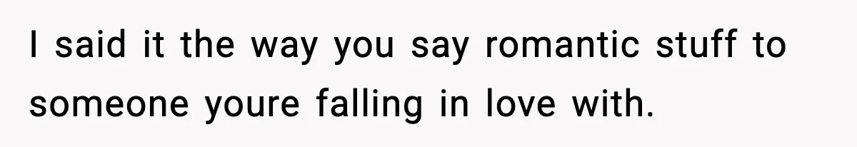 I said it the way you say romantic stuff to someone youre falling in love with.