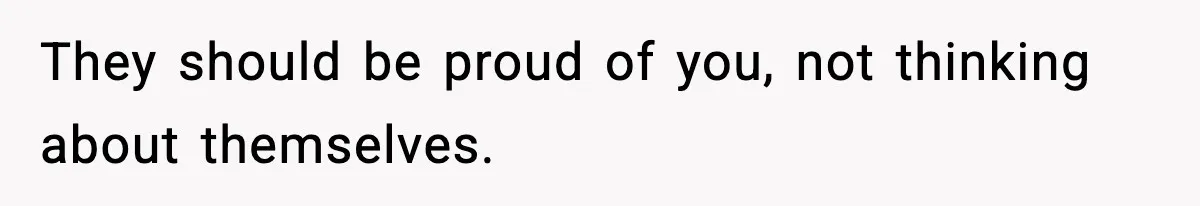They should be proud of you, not thinking about themselves.