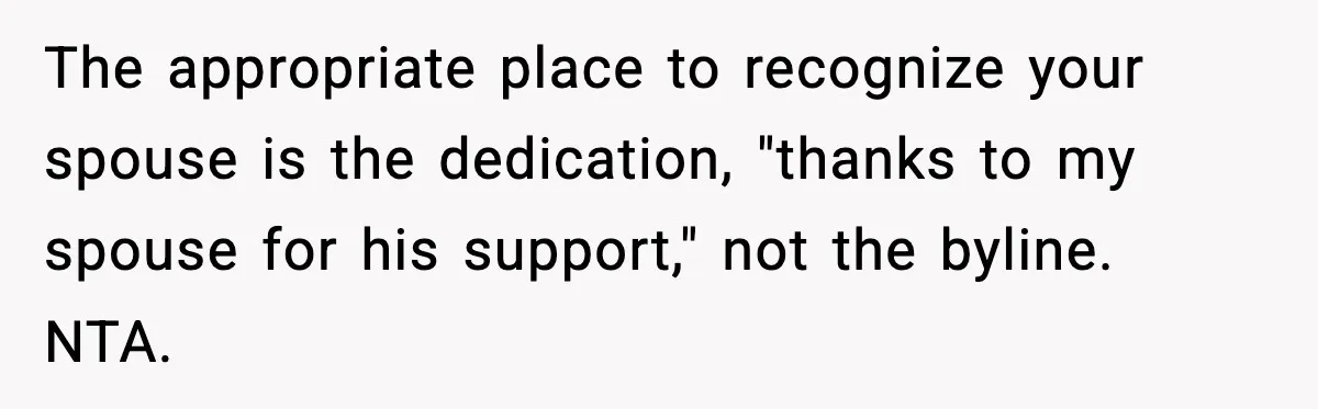 The appropriate place to recognize your spouse is the dedication, "thanks to my spouse for his support," not the byline. NTA.