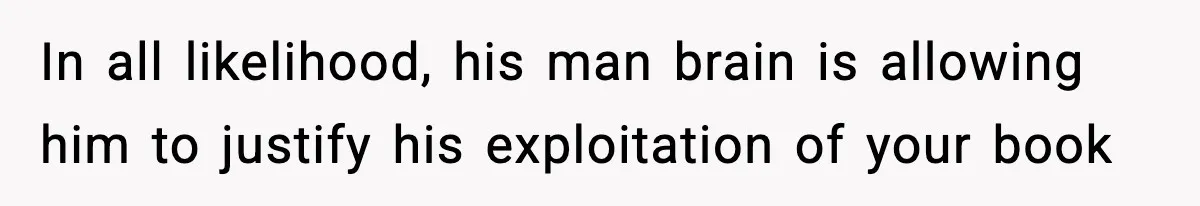 In all likelihood, his man brain is allowing him to justify his exploitation of your book