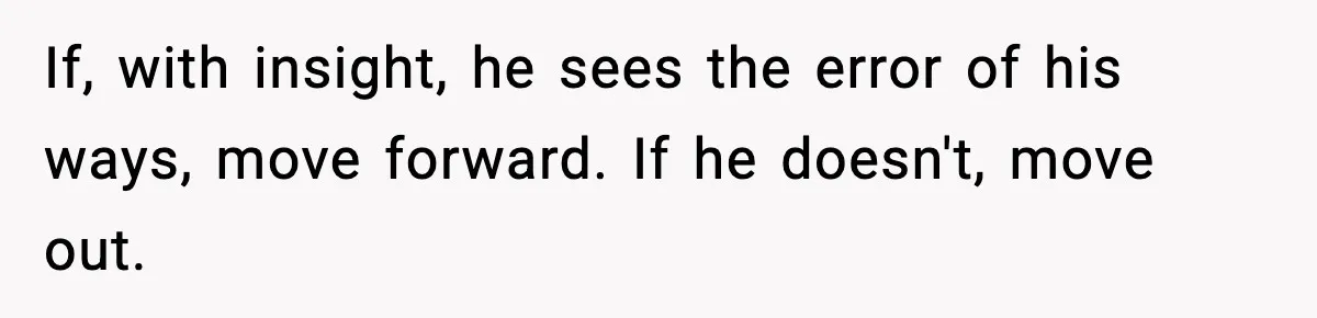 If, with insight, he sees the error of his ways, move forward. If he doesn't, move out.