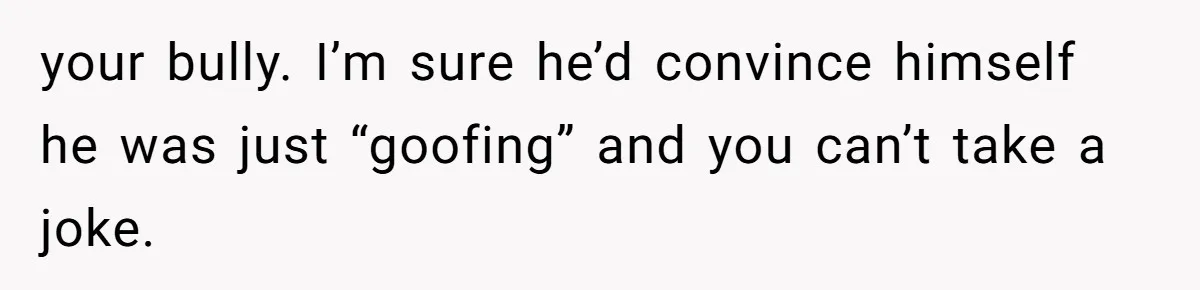 Man Spends 15 Years Plotting Revenge And "Accidentally" Smashes His Childhood Bully's Entire Marriage your bully. I’m sure he’d convince himself he was just “goofing” and you can’t take a joke.