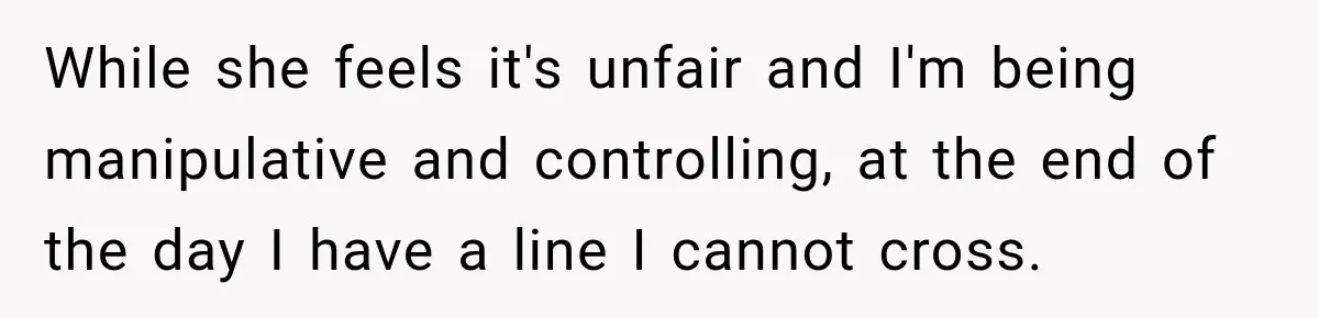 While she feels it's unfair and I'm being manipulative and controlling, at the end of the day I have a line I cannot cross.