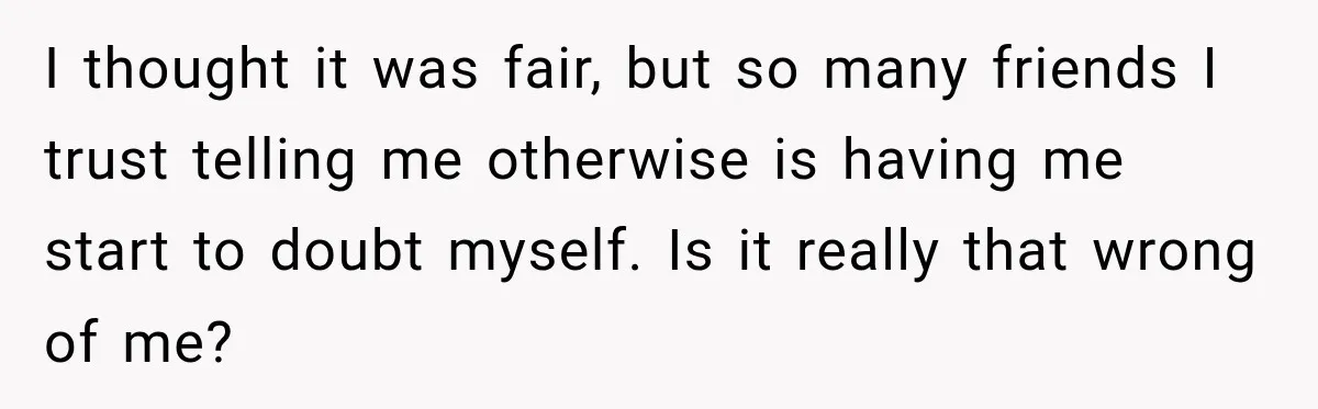 I thought it was fair, but so many friends I trust telling me otherwise is having me start to doubt myself. Is it really that wrong of me?