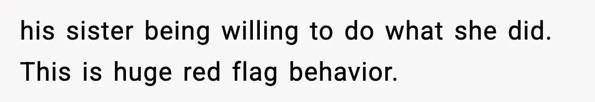 his sister being willing to do what she did. This is huge red flag behavior.
