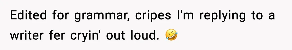 Edited for grammar, cripes I'm replying to a writer fer cryin' out loud. 🤣