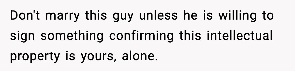Don't marry this guy unless he is willing to sign something confirming this intellectual property is yours, alone.