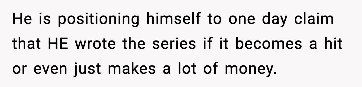 He is positioning himself to one day claim that HE wrote the series if it becomes a hit or even just makes a lot of money.