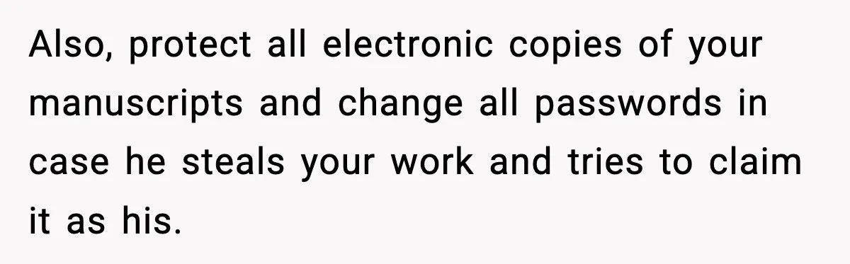 Also, protect all electronic copies of your manuscripts and change all passwords in case he steals your work and tries to claim it as his.