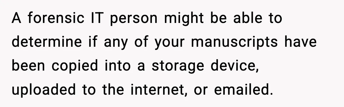 A forensic IT person might be able to determine if any of your manuscripts have been copied into a storage device, uploaded to the internet, or emailed.