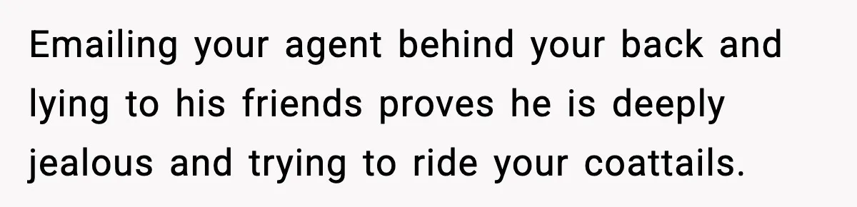Emailing your agent behind your back and lying to his friends proves he is deeply jealous and trying to ride your coattails.