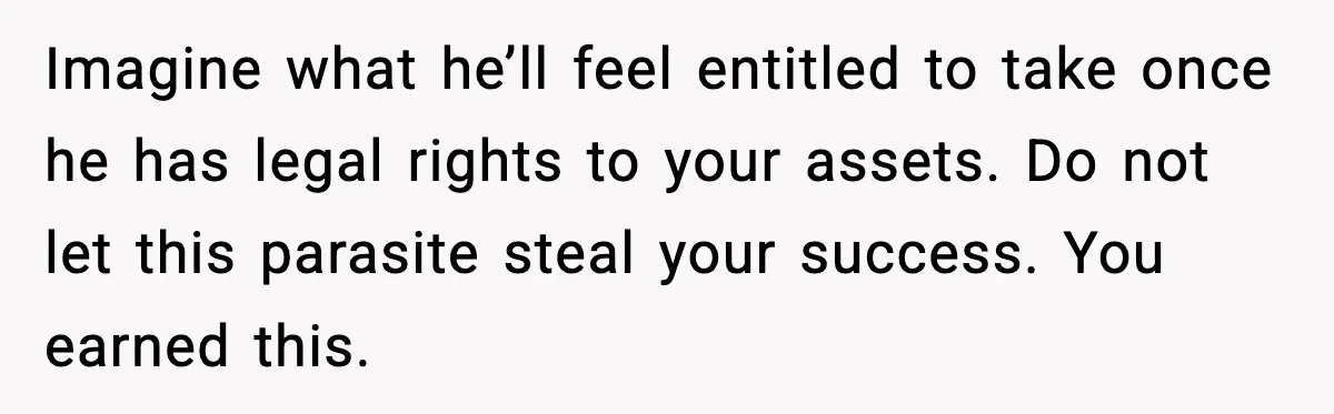 Imagine what he’ll feel entitled to take once he has legal rights to your assets. Do not let this parasite steal your success. You earned this.