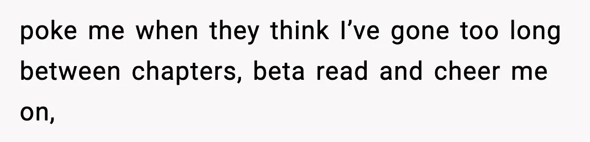 poke me when they think I’ve gone too long between chapters, beta read and cheer me on,