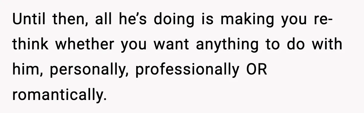 Until then, all he’s doing is making you re-think whether you want anything to do with him, personally, professionally OR romantically.