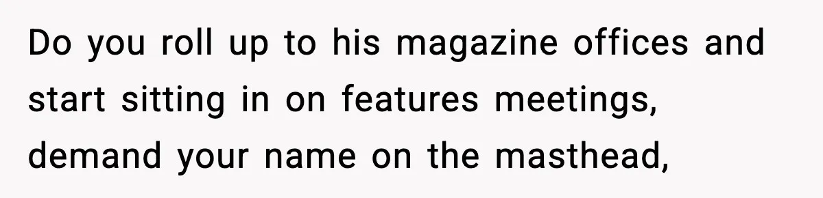 Do you roll up to his magazine offices and start sitting in on features meetings, demand your name on the masthead,