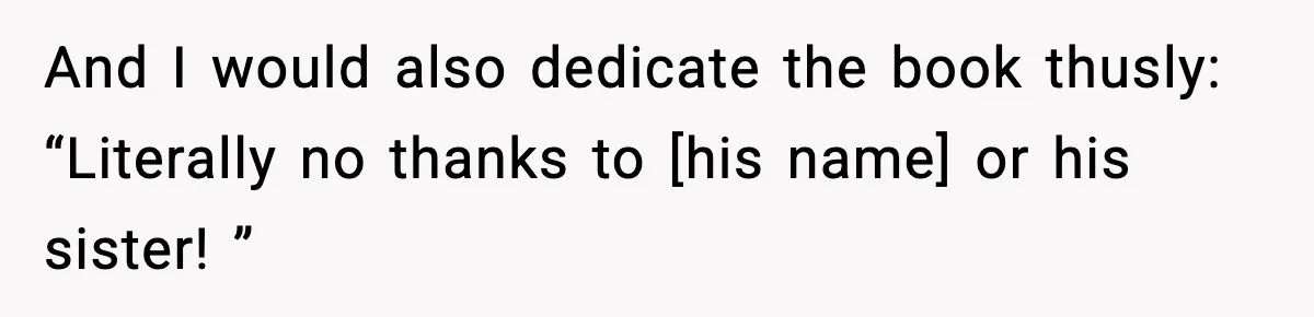 And I would also dedicate the book thusly: “Literally no thanks to [his name] or his sister! ”