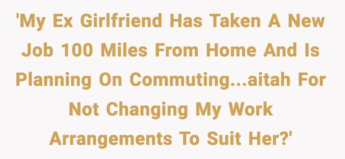 'My ex girlfriend has taken a new job 100 miles from home and is planning on commuting...AITAH for not changing my work arrangements to suit her?'