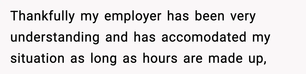 Thankfully my employer has been very understanding and has accomodated my situation as long as hours are made up,