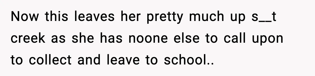 Now this leaves her pretty much up s__t creek as she has noone else to call upon to collect and leave to school.. ​