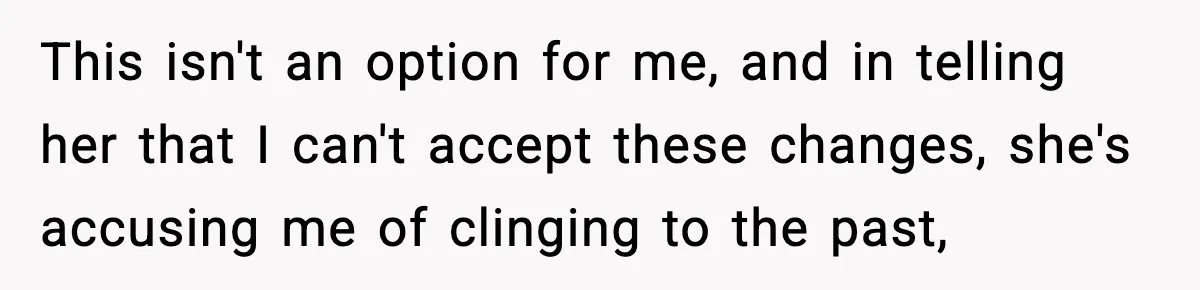 This isn't an option for me, and in telling her that I can't accept these changes, she's accusing me of clinging to the past,
