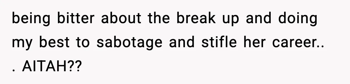 being bitter about the break up and doing my best to sabotage and stifle her career.. . AITAH??