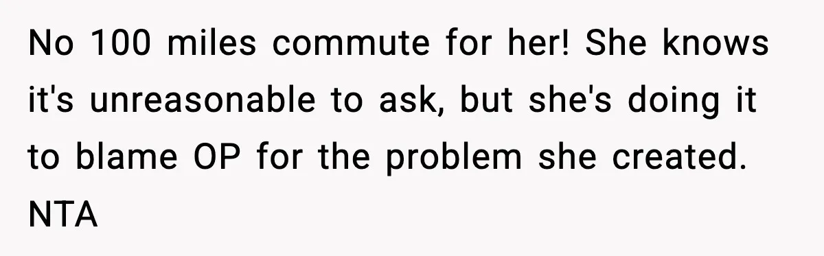 No 100 miles commute for her! She knows it's unreasonable to ask, but she's doing it to blame OP for the problem she created. NTA