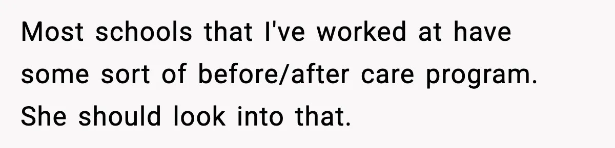 Most schools that I've worked at have some sort of before/after care program. She should look into that.