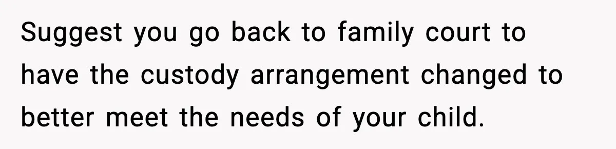 Suggest you go back to family court to have the custody arrangement changed to better meet the needs of your child.