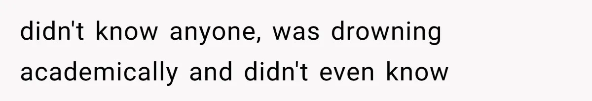 didn't know anyone, was drowning academically and didn't even know