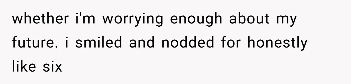 whether i'm worrying enough about my future. i smiled and nodded for honestly like six