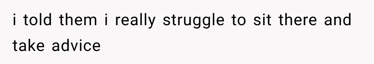 i told them i really struggle to sit there and take advice