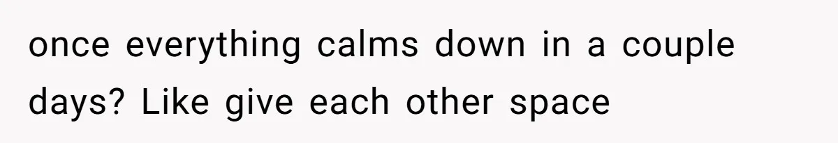 once everything calms down in a couple days? Like give each other space