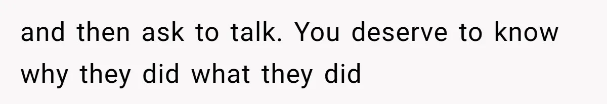 and then ask to talk. You deserve to know why they did what they did