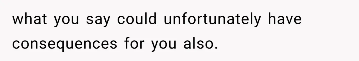 what you say could unfortunately have consequences for you also.
