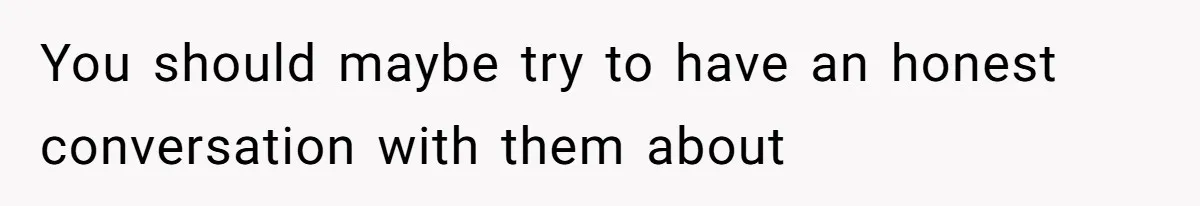 You should maybe try to have an honest conversation with them about