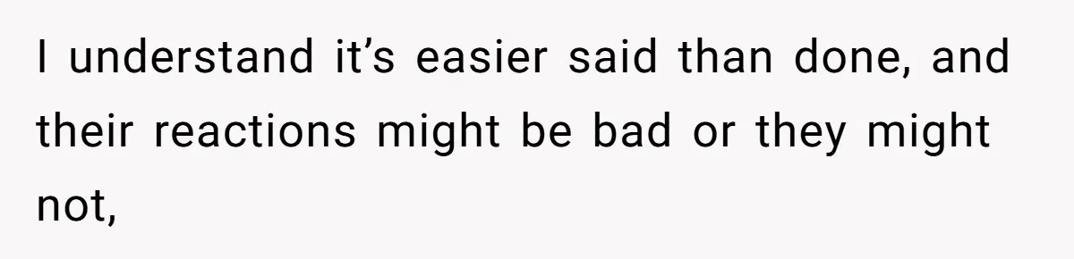 I understand it’s easier said than done, and their reactions might be bad or they might not,