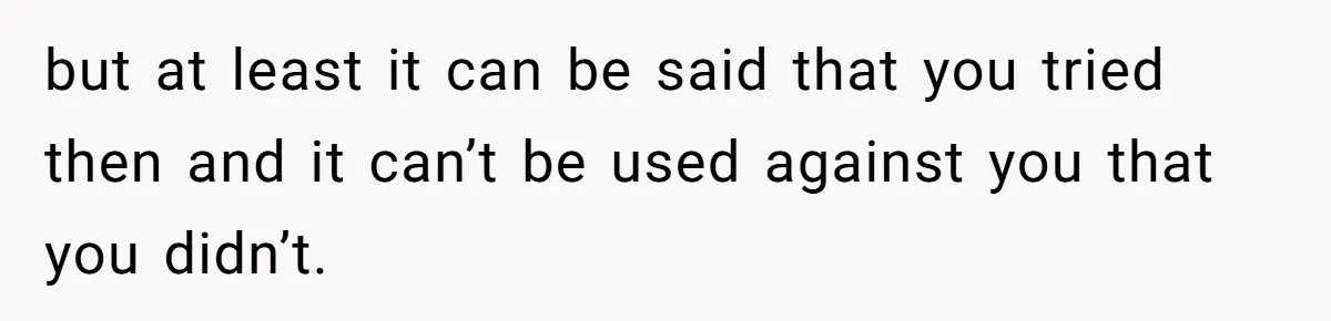 but at least it can be said that you tried then and it can’t be used against you that you didn’t.