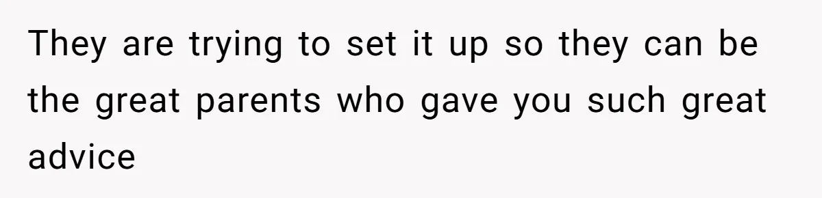 They are trying to set it up so they can be the great parents who gave you such great advice