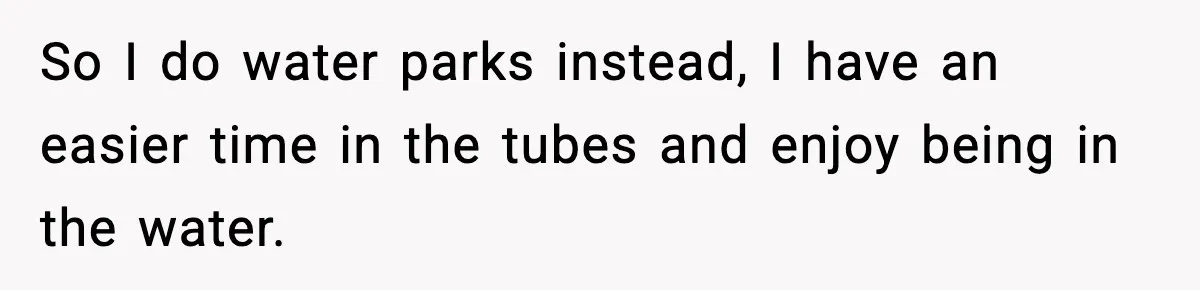 Woman Hesitates To Invite Her Friend To The Park After Years Of Ride Restrictions So I do water parks instead, I have an easier time in the tubes and enjoy being in the water.