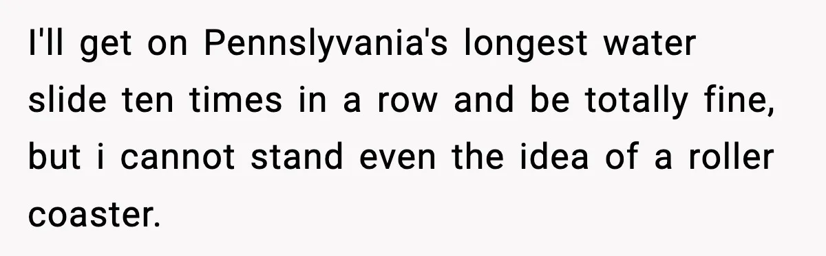 Woman Hesitates To Invite Her Friend To The Park After Years Of Ride Restrictions I'll get on Pennslyvania's longest water slide ten times in a row and be totally fine, but i cannot stand even the idea of a roller coaster.