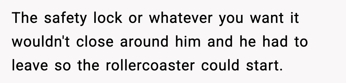 Woman Hesitates To Invite Her Friend To The Park After Years Of Ride Restrictions The safety lock or whatever you want it wouldn't close around him and he had to leave so the rollercoaster could start.