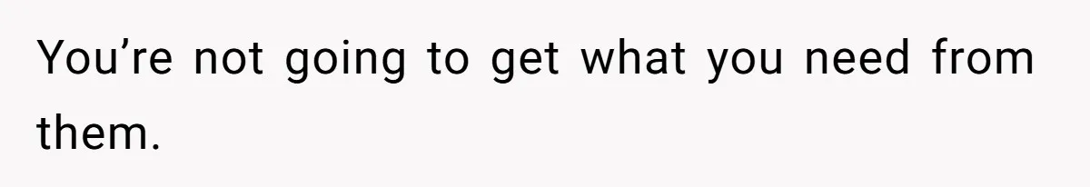 You’re not going to get what you need from them.