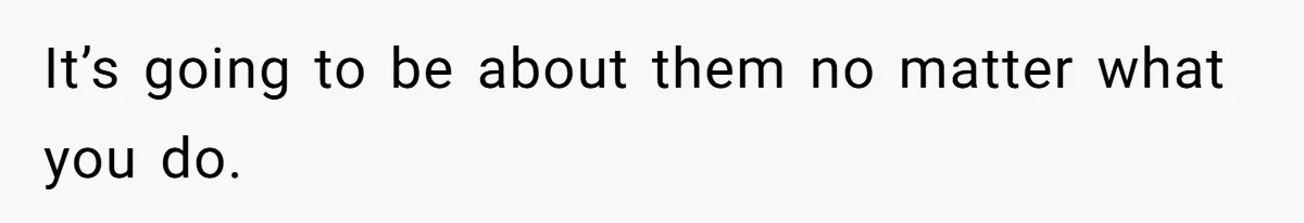 It’s going to be about them no matter what you do.