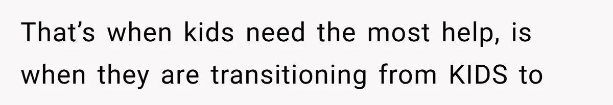 That’s when kids need the most help, is when they are transitioning from KIDS to