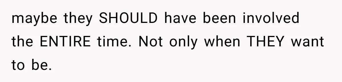 maybe they SHOULD have been involved the ENTIRE time. Not only when THEY want to be.