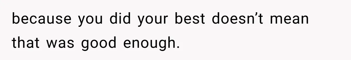 because you did your best doesn’t mean that was good enough.