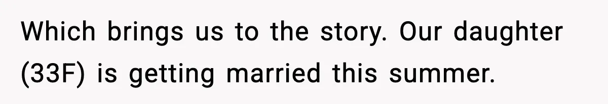 Which brings us to the story. Our daughter (33F) is getting married this summer.