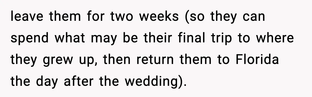 leave them for two weeks (so they can spend what may be their final trip to where they grew up, then return them to Florida the day after the wedding).