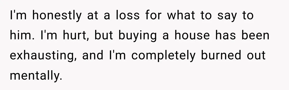 His Father’s Accidental Voice Message Confirmed What He’d Suspected for 30 Years I'm honestly at a loss for what to say to him. I'm hurt, but buying a house has been exhausting, and I'm completely burned out mentally.