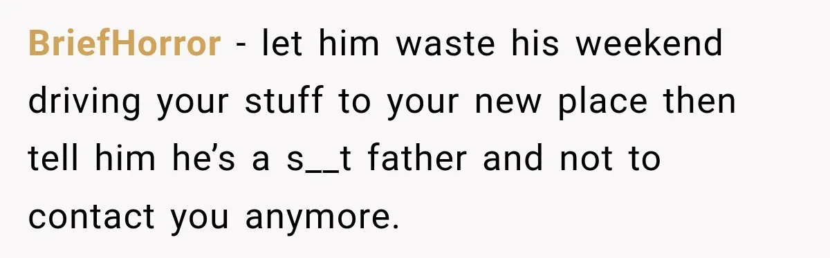 His Father’s Accidental Voice Message Confirmed What He’d Suspected for 30 Years BriefHorror − let him waste his weekend driving your stuff to your new place then tell him he’s a s__t father and not to contact you anymore.